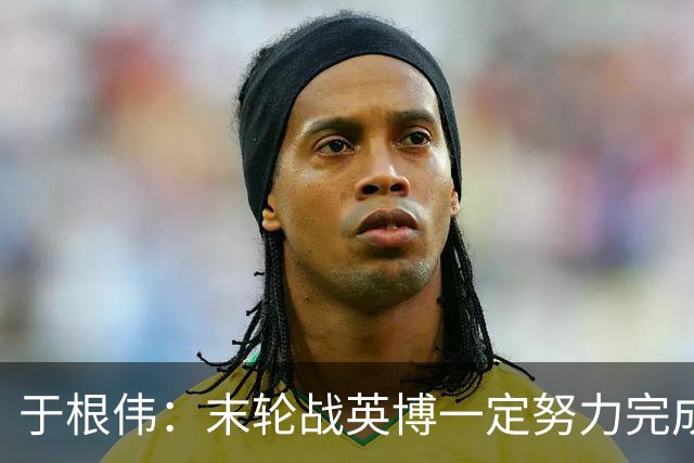 于根伟：末轮战英博一定努力完成好，跟谁夺冠无关是对联赛的尊重
