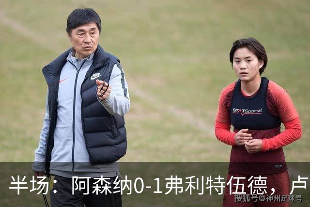 半场：阿森纳0-1弗利特伍德，卢帕洛-比破门，哲凯赖什失良机