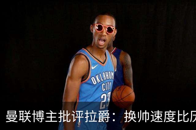 曼联博主批评拉爵：换帅速度比历任老板都快，环境更加糟糕