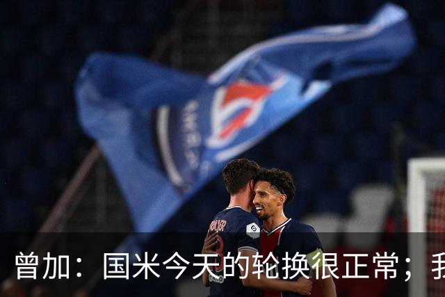 曾加：国米今天的轮换很正常；我不喜欢国米的新球衣