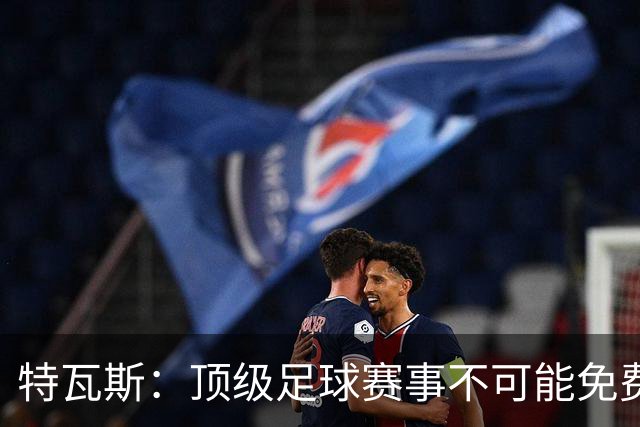 特瓦斯：顶级足球赛事不可能免费向观众开发，球队要付工资