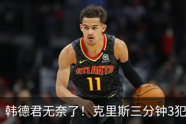 韩德君无奈了！克里斯三分钟3犯&三节仅4分钟犯满 上场刚被罚5万