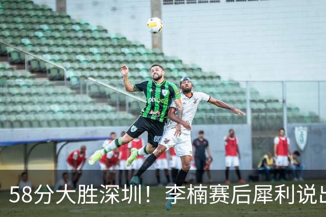 58分大胜深圳！李楠赛后犀利说出原因，顾全的话没说错！
