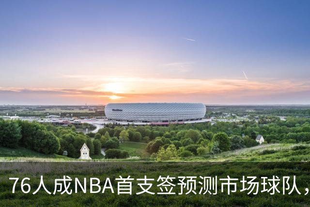 76人成NBA首支签预测市场球队，球迷怒斥“可耻”