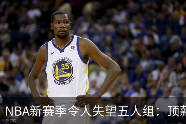 NBA新赛季令人失望五人组：顶薪核心沦为伪巨星 三千万先生被弃用